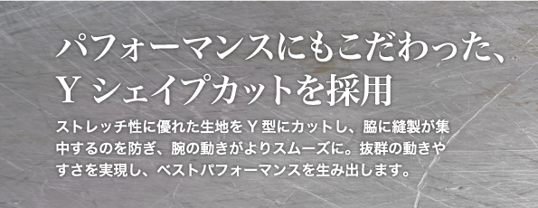 パフォーマンスにもこだわったYシェイプカットを採用。ストレッチ性に優れた生地をY型にカットし、脇に縫製が集中するのを防ぎ、腕の動きがよりスムーズに。抜群の動きやすさを実現し、ベストパフォーマンスを生み出します。